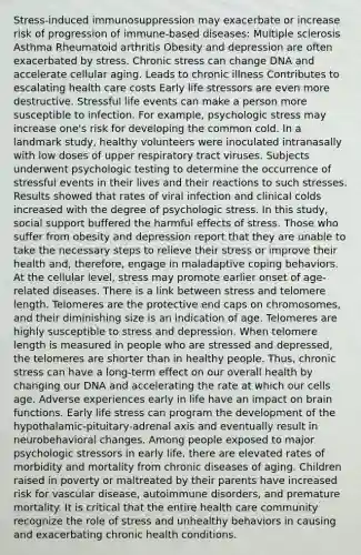 Stress-induced immunosuppression may exacerbate or increase risk of progression of immune-based diseases: Multiple sclerosis Asthma Rheumatoid arthritis Obesity and depression are often exacerbated by stress. Chronic stress can change DNA and accelerate cellular aging. Leads to chronic illness Contributes to escalating health care costs Early life stressors are even more destructive. Stressful life events can make a person more susceptible to infection. For example, psychologic stress may increase one's risk for developing the common cold. In a landmark study, healthy volunteers were inoculated intranasally with low doses of upper respiratory tract viruses. Subjects underwent psychologic testing to determine the occurrence of stressful events in their lives and their reactions to such stresses. Results showed that rates of viral infection and clinical colds increased with the degree of psychologic stress. In this study, social support buffered the harmful effects of stress. Those who suffer from obesity and depression report that they are unable to take the necessary steps to relieve their stress or improve their health and, therefore, engage in maladaptive coping behaviors. At the cellular level, stress may promote earlier onset of age-related diseases. There is a link between stress and telomere length. Telomeres are the protective end caps on chromosomes, and their diminishing size is an indication of age. Telomeres are highly susceptible to stress and depression. When telomere length is measured in people who are stressed and depressed, the telomeres are shorter than in healthy people. Thus, chronic stress can have a long-term effect on our overall health by changing our DNA and accelerating the rate at which our cells age. Adverse experiences early in life have an impact on brain functions. Early life stress can program the development of the hypothalamic-pituitary-adrenal axis and eventually result in neurobehavioral changes. Among people exposed to major psychologic stressors in early life, there are elevated rates of morbidity and mortality from chronic diseases of aging. Children raised in poverty or maltreated by their parents have increased risk for vascular disease, autoimmune disorders, and premature mortality. It is critical that the entire health care community recognize the role of stress and unhealthy behaviors in causing and exacerbating chronic health conditions.