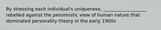 By stressing each individual's uniqueness, ___________________ rebelled against the pessimistic view of human nature that dominated personality theory in the early 1900s