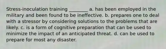 Stress-inoculation training ________ a. has been employed in the military and been found to be ineffective. b. prepares one to deal with a stressor by considering solutions to the problems that are likely. c. is a form of cognitive preparation that can be used to minimize the impact of an anticipated threat. d. can be used to prepare for most any disaster.