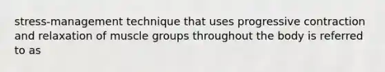 stress-management technique that uses progressive contraction and relaxation of muscle groups throughout the body is referred to as