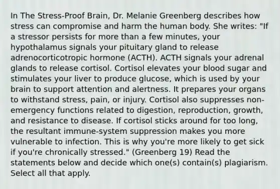 In The Stress-Proof Brain, Dr. Melanie Greenberg describes how stress can compromise and harm the human body. She writes: "If a stressor persists for more than a few minutes, your hypothalamus signals your pituitary gland to release adrenocorticotropic hormone (ACTH). ACTH signals your adrenal glands to release cortisol. Cortisol elevates your blood sugar and stimulates your liver to produce glucose, which is used by your brain to support attention and alertness. It prepares your organs to withstand stress, pain, or injury. Cortisol also suppresses non-emergency functions related to digestion, reproduction, growth, and resistance to disease. If cortisol sticks around for too long, the resultant immune-system suppression makes you more vulnerable to infection. This is why you're more likely to get sick if you're chronically stressed." (Greenberg 19) Read the statements below and decide which one(s) contain(s) plagiarism. Select all that apply.