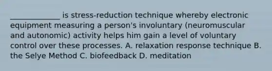 _____________ is stress-reduction technique whereby electronic equipment measuring a person's involuntary (neuromuscular and autonomic) activity helps him gain a level of voluntary control over these processes. A. relaxation response technique B. the Selye Method C. biofeedback D. meditation