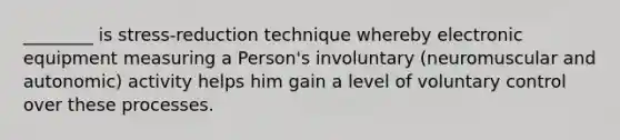 ________ is stress-reduction technique whereby electronic equipment measuring a Person's involuntary (neuromuscular and autonomic) activity helps him gain a level of voluntary control over these processes.