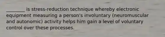 ________ is stress-reduction technique whereby electronic equipment measuring a person's involuntary (neuromuscular and autonomic) activity helps him gain a level of voluntary control over these processes.