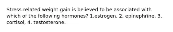 Stress-related weight gain is believed to be associated with which of the following hormones? 1.estrogen, 2. epinephrine, 3. cortisol, 4. testosterone.