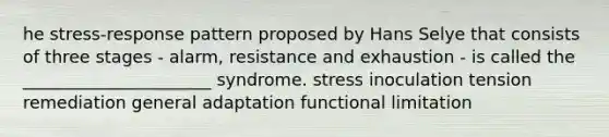 he stress-response pattern proposed by Hans Selye that consists of three stages - alarm, resistance and exhaustion - is called the ______________________ syndrome. stress inoculation tension remediation general adaptation functional limitation