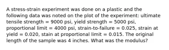 A stress-strain experiment was done on a plastic and the following data was noted on the plot of the experiment: ultimate tensile strength = 9000 psi, yield strength = 5000 psi, proportional limit = 4000 psi, strain-to-failure = 0.025, strain at yield = 0.020, stain at proportional limit = 0.015. The original length of the sample was 4 inches. What was the modulus?