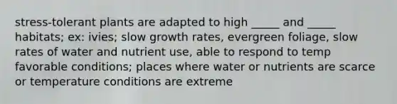 stress-tolerant plants are adapted to high _____ and _____ habitats; ex: ivies; slow growth rates, evergreen foliage, slow rates of water and nutrient use, able to respond to temp favorable conditions; places where water or nutrients are scarce or temperature conditions are extreme