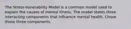 The Stress-Vunerability Model is a common model used to explain the causes of mental illness. The model states three interacting components that influence mental health. Chose those three components.