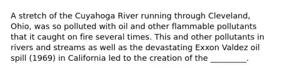 A stretch of the Cuyahoga River running through Cleveland, Ohio, was so polluted with oil and other flammable pollutants that it caught on fire several times. This and other pollutants in rivers and streams as well as the devastating Exxon Valdez oil spill (1969) in California led to the creation of the _________.