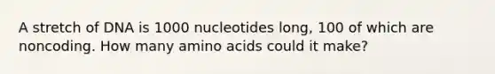 A stretch of DNA is 1000 nucleotides long, 100 of which are noncoding. How many <a href='https://www.questionai.com/knowledge/k9gb720LCl-amino-acids' class='anchor-knowledge'>amino acids</a> could it make?