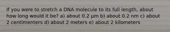 If you were to stretch a DNA molecule to its full length, about how long would it be? a) about 0.2 μm b) about 0.2 nm c) about 2 centimenters d) about 2 meters e) about 2 kilometers