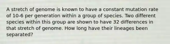 A stretch of genome is known to have a constant mutation rate of 10-6 per generation within a group of species. Two different species within this group are shown to have 32 differences in that stretch of genome. How long have their lineages been separated?