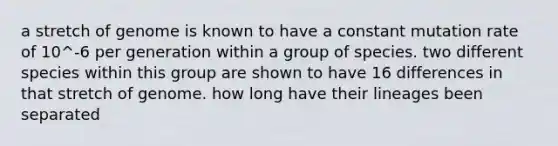 a stretch of genome is known to have a constant mutation rate of 10^-6 per generation within a group of species. two different species within this group are shown to have 16 differences in that stretch of genome. how long have their lineages been separated