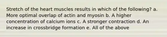 Stretch of the heart muscles results in which of the following? a. More optimal overlap of actin and myosin b. A higher concentration of calcium ions c. A stronger contraction d. An increase in crossbridge formation e. All of the above