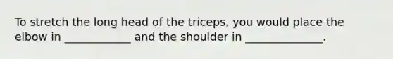 To stretch the long head of the triceps, you would place the elbow in ____________ and the shoulder in ______________.