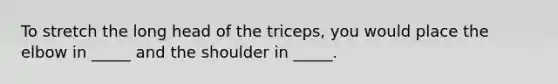 To stretch the long head of the triceps, you would place the elbow in _____ and the shoulder in _____.