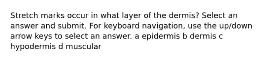 Stretch marks occur in what layer of the dermis? Select an answer and submit. For keyboard navigation, use the up/down arrow keys to select an answer. a epidermis b dermis c hypodermis d muscular