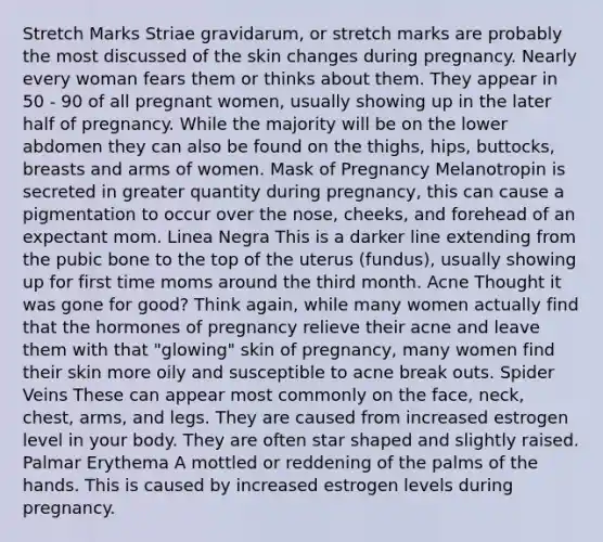 Stretch Marks Striae gravidarum, or stretch marks are probably the most discussed of the skin changes during pregnancy. Nearly every woman fears them or thinks about them. They appear in 50 - 90 of all pregnant women, usually showing up in the later half of pregnancy. While the majority will be on the lower abdomen they can also be found on the thighs, hips, buttocks, breasts and arms of women. Mask of Pregnancy Melanotropin is secreted in greater quantity during pregnancy, this can cause a pigmentation to occur over the nose, cheeks, and forehead of an expectant mom. Linea Negra This is a darker line extending from the pubic bone to the top of the uterus (fundus), usually showing up for first time moms around the third month. Acne Thought it was gone for good? Think again, while many women actually find that the hormones of pregnancy relieve their acne and leave them with that "glowing" skin of pregnancy, many women find their skin more oily and susceptible to acne break outs. Spider Veins These can appear most commonly on the face, neck, chest, arms, and legs. They are caused from increased estrogen level in your body. They are often star shaped and slightly raised. Palmar Erythema A mottled or reddening of the palms of the hands. This is caused by increased estrogen levels during pregnancy.