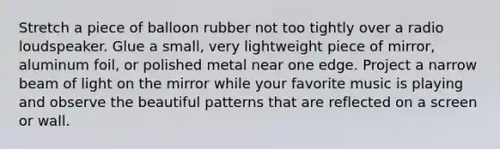 Stretch a piece of balloon rubber not too tightly over a radio loudspeaker. Glue a small, very lightweight piece of mirror, aluminum foil, or polished metal near one edge. Project a narrow beam of light on the mirror while your favorite music is playing and observe the beautiful patterns that are reflected on a screen or wall.