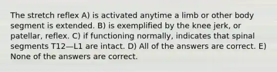 The stretch reflex A) is activated anytime a limb or other body segment is extended. B) is exemplified by the knee jerk, or patellar, reflex. C) if functioning normally, indicates that spinal segments T12—L1 are intact. D) All of the answers are correct. E) None of the answers are correct.