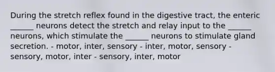 During the stretch reflex found in the digestive tract, the enteric ______ neurons detect the stretch and relay input to the ______ neurons, which stimulate the ______ neurons to stimulate gland secretion. - motor, inter, sensory - inter, motor, sensory - sensory, motor, inter - sensory, inter, motor