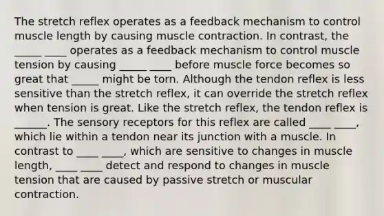 The stretch reflex operates as a feedback mechanism to control muscle length by causing muscle contraction. In contrast, the _____ ____ operates as a feedback mechanism to control muscle tension by causing _____ ____ before muscle force becomes so great that _____ might be torn. Although the tendon reflex is less sensitive than the stretch reflex, it can override the stretch reflex when tension is great. Like the stretch reflex, the tendon reflex is ______. The sensory receptors for this reflex are called ____ ____, which lie within a tendon near its junction with a muscle. In contrast to ____ ____, which are sensitive to changes in muscle length, ____ ____ detect and respond to changes in muscle tension that are caused by passive stretch or muscular contraction.