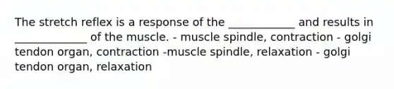 The stretch reflex is a response of the ____________ and results in _____________ of the muscle. - muscle spindle, contraction - golgi tendon organ, contraction -muscle spindle, relaxation - golgi tendon organ, relaxation