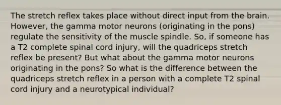 The stretch reflex takes place without direct input from the brain. However, the gamma motor neurons (originating in the pons) regulate the sensitivity of the muscle spindle. So, if someone has a T2 complete spinal cord injury, will the quadriceps stretch reflex be present? But what about the gamma motor neurons originating in the pons? So what is the difference between the quadriceps stretch reflex in a person with a complete T2 spinal cord injury and a neurotypical individual?