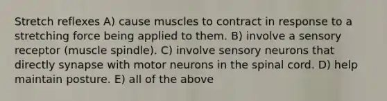 Stretch reflexes A) cause muscles to contract in response to a stretching force being applied to them. B) involve a sensory receptor (muscle spindle). C) involve sensory neurons that directly synapse with motor neurons in the spinal cord. D) help maintain posture. E) all of the above