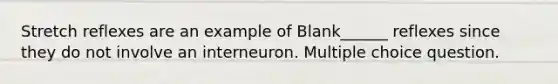 Stretch reflexes are an example of Blank______ reflexes since they do not involve an interneuron. Multiple choice question.