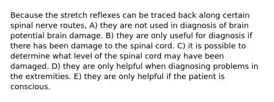 Because the stretch reflexes can be traced back along certain spinal nerve routes, A) they are not used in diagnosis of brain potential brain damage. B) they are only useful for diagnosis if there has been damage to the spinal cord. C) it is possible to determine what level of the spinal cord may have been damaged. D) they are only helpful when diagnosing problems in the extremities. E) they are only helpful if the patient is conscious.