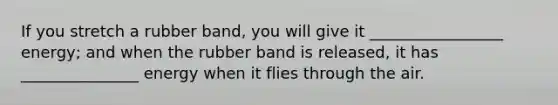If you stretch a rubber band, you will give it _________________ energy; and when the rubber band is released, it has _______________ energy when it flies through the air.