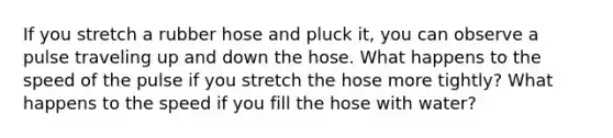 If you stretch a rubber hose and pluck it, you can observe a pulse traveling up and down the hose. What happens to the speed of the pulse if you stretch the hose more tightly? What happens to the speed if you fill the hose with water?