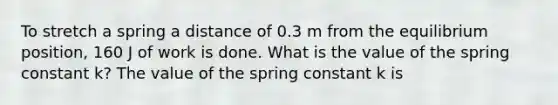 To stretch a spring a distance of 0.3 m from the equilibrium position, 160 J of work is done. What is the value of the spring constant k? The value of the spring constant k is