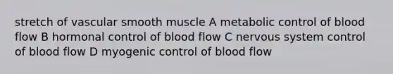 stretch of vascular smooth muscle A metabolic control of blood flow B hormonal control of blood flow C nervous system control of blood flow D myogenic control of blood flow