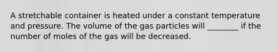 A stretchable container is heated under a constant temperature and pressure. The volume of the gas particles will ________ if the number of moles of the gas will be decreased.