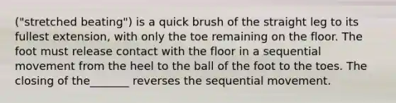 ("stretched beating") is a quick brush of the straight leg to its fullest extension, with only the toe remaining on the floor. The foot must release contact with the floor in a sequential movement from the heel to the ball of the foot to the toes. The closing of the_______ reverses the sequential movement.