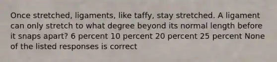 Once stretched, ligaments, like taffy, stay stretched. A ligament can only stretch to what degree beyond its normal length before it snaps apart? 6 percent 10 percent 20 percent 25 percent None of the listed responses is correct