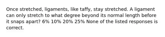 Once stretched, ligaments, like taffy, stay stretched. A ligament can only stretch to what degree beyond its normal length before it snaps apart? 6% 10% 20% 25% None of the listed responses is correct.