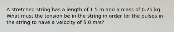 A stretched string has a length of 1.5 m and a mass of 0.25 kg. What must the tension be in the string in order for the pulses in the string to have a velocity of 5.0 m/s?