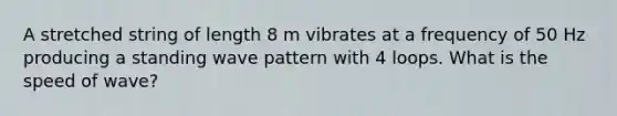 A stretched string of length 8 m vibrates at a frequency of 50 Hz producing a standing wave pattern with 4 loops. What is the speed of wave?