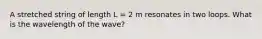 A stretched string of length L = 2 m resonates in two loops. What is the wavelength of the wave?