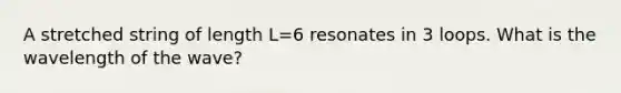 A stretched string of length L=6 resonates in 3 loops. What is the wavelength of the wave?