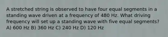 A stretched string is observed to have four equal segments in a standing wave driven at a frequency of 480 Hz. What driving frequency will set up a standing wave with five equal segments? A) 600 Hz B) 360 Hz C) 240 Hz D) 120 Hz