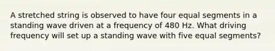 A stretched string is observed to have four equal segments in a standing wave driven at a frequency of 480 Hz. What driving frequency will set up a standing wave with five equal segments?