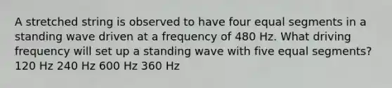 A stretched string is observed to have four equal segments in a standing wave driven at a frequency of 480 Hz. What driving frequency will set up a standing wave with five equal segments? 120 Hz 240 Hz 600 Hz 360 Hz