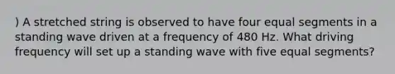 ) A stretched string is observed to have four equal segments in a standing wave driven at a frequency of 480 Hz. What driving frequency will set up a standing wave with five equal segments?