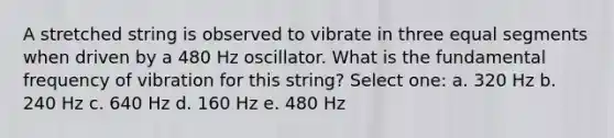 A stretched string is observed to vibrate in three equal segments when driven by a 480 Hz oscillator. What is the fundamental frequency of vibration for this string? Select one: a. 320 Hz b. 240 Hz c. 640 Hz d. 160 Hz e. 480 Hz