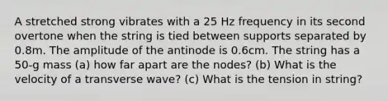 A stretched strong vibrates with a 25 Hz frequency in its second overtone when the string is tied between supports separated by 0.8m. The amplitude of the antinode is 0.6cm. The string has a 50-g mass (a) how far apart are the nodes? (b) What is the velocity of a transverse wave? (c) What is the tension in string?